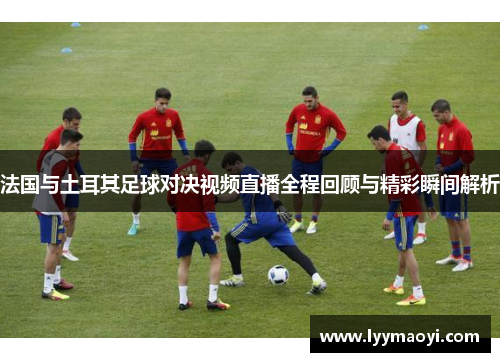 法国与土耳其足球对决视频直播全程回顾与精彩瞬间解析
