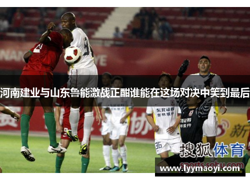 河南建业与山东鲁能激战正酣谁能在这场对决中笑到最后