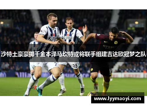 沙特土豪豪掷千金本泽马坎特或将联手组建吉达欧冠梦之队