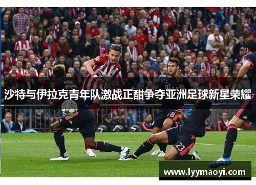 沙特与伊拉克青年队激战正酣争夺亚洲足球新星荣耀