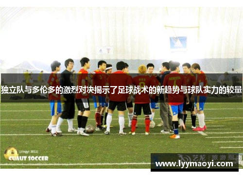 独立队与多伦多的激烈对决揭示了足球战术的新趋势与球队实力的较量